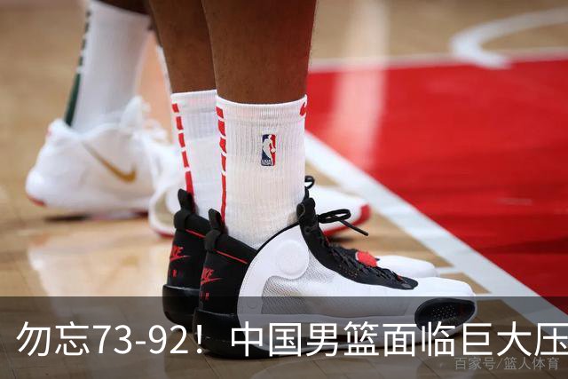 勿忘73-92！中国男篮面临巨大压力，三人角色至关重要